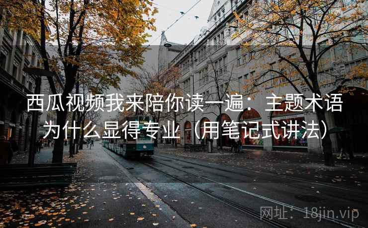 西瓜视频我来陪你读一遍：主题术语为什么显得专业（用笔记式讲法）