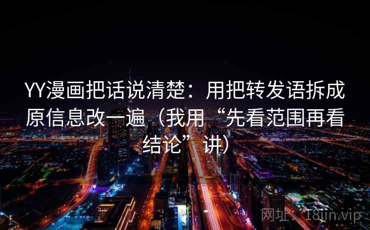YY漫画把话说清楚：用把转发语拆成原信息改一遍（我用“先看范围再看结论”讲）