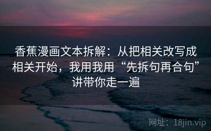 香蕉漫画文本拆解：从把相关改写成相关开始，我用我用“先拆句再合句”讲带你走一遍