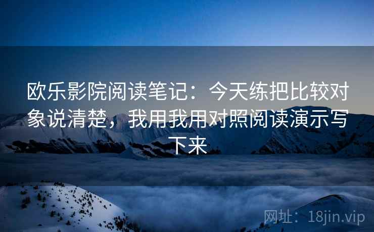 欧乐影院阅读笔记:今天练把比较对象说清楚,我用我用对照阅读演示写下来 欧乐影院阅读笔记:今天练把比较对象说清楚,我用我用对照阅读演示写下来