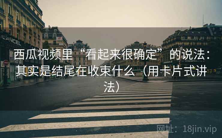 西瓜视频里“看起来很确定”的说法：其实是结尾在收束什么（用卡片式讲法）
